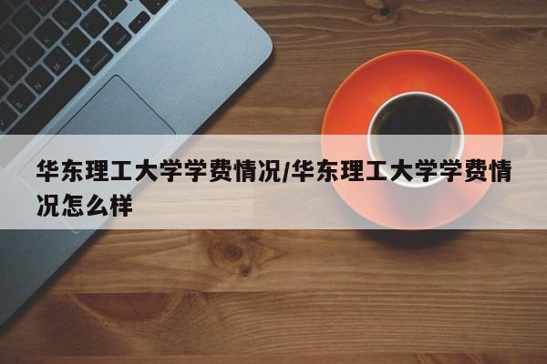 华东理工大学学费情况/华东理工大学学费情况怎么样