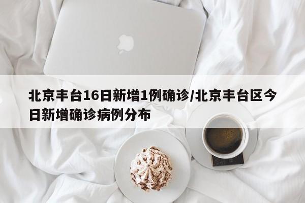 北京丰台16日新增1例确诊/北京丰台区今日新增确诊病例分布