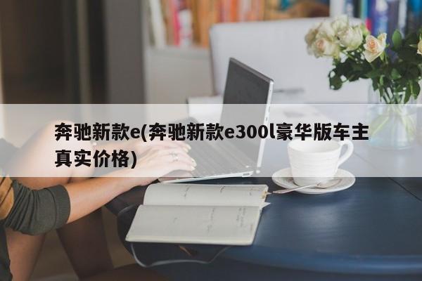 奔驰新款e(奔驰新款e300l豪华版车主真实价格)