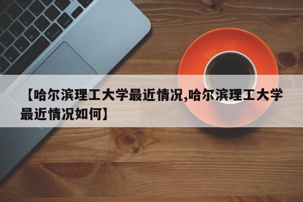 【哈尔滨理工大学最近情况,哈尔滨理工大学最近情况如何】