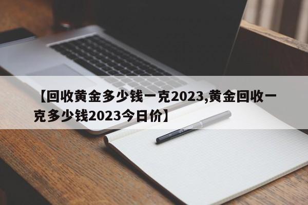 【回收黄金多少钱一克2023,黄金回收一克多少钱2023今日价】