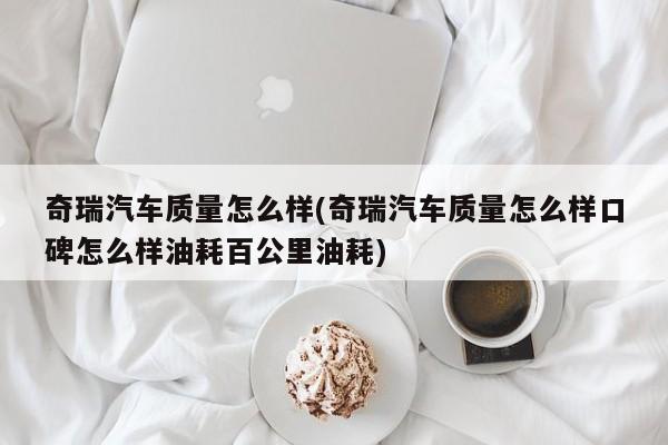奇瑞汽车质量怎么样(奇瑞汽车质量怎么样口碑怎么样油耗百公里油耗)