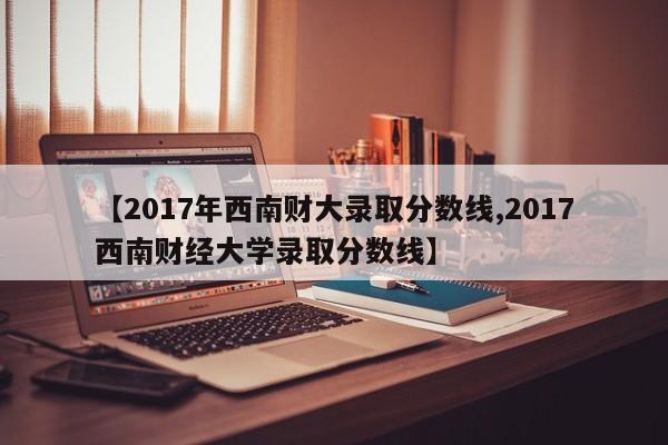 【2017年西南财大录取分数线,2017西南财经大学录取分数线】