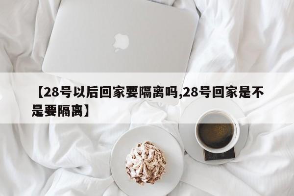 【28号以后回家要隔离吗,28号回家是不是要隔离】