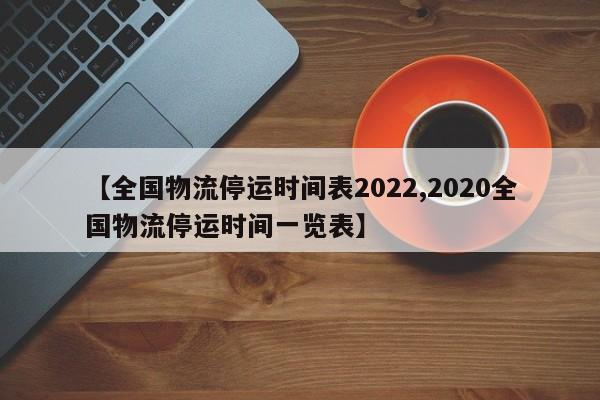 【全国物流停运时间表2022,2020全国物流停运时间一览表】
