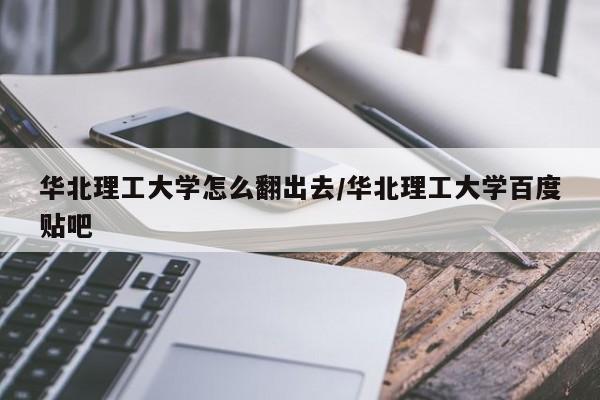 华北理工大学怎么翻出去/华北理工大学百度贴吧