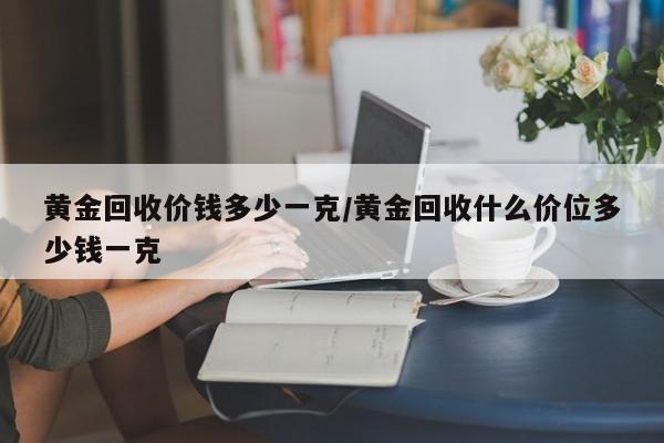 黄金回收价钱多少一克/黄金回收什么价位多少钱一克