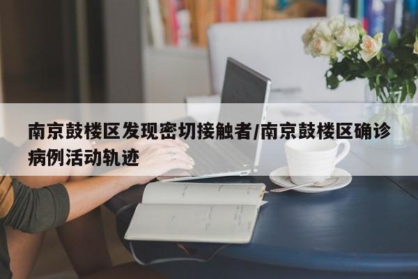 南京鼓楼区发现密切接触者/南京鼓楼区确诊病例活动轨迹
