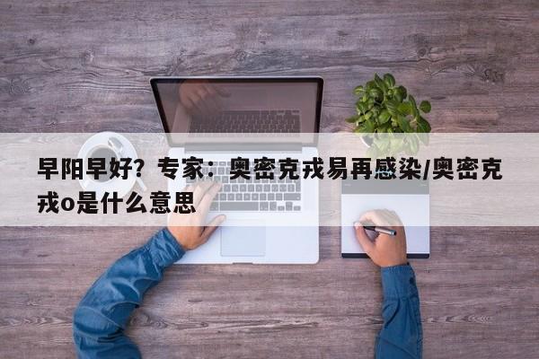 早阳早好?专家:奥密克戎易再感染/奥密克戎o是什么意思