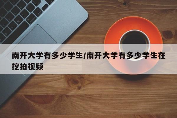 南开大学有多少学生/南开大学有多少学生在挖拍视频