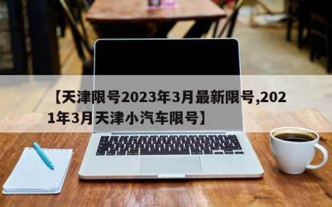 【天津限号2023年3月最新限号,2021年3月天津小汽车限号】