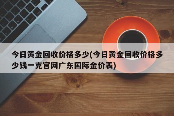 今日黄金回收价格多少(今日黄金回收价格多少钱一克官网广东国际金价表)