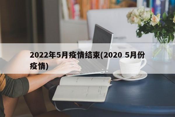 2022年5月疫情结束(2020 5月份疫情)