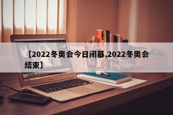 【2022冬奥会今日闭幕,2022冬奥会结束】
