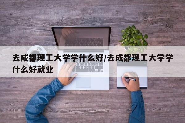 去成都理工大学学什么好/去成都理工大学学什么好就业