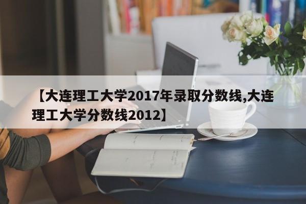 【大连理工大学2017年录取分数线,大连理工大学分数线2012】