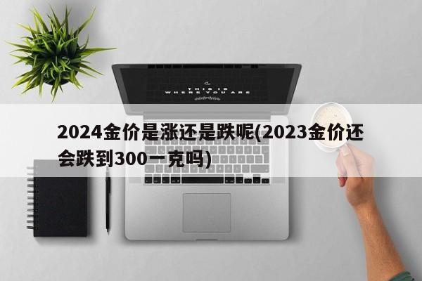 2024金价是涨还是跌呢(2023金价还会跌到300一克吗)