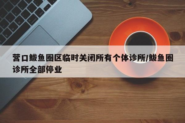 营口鲅鱼圈区临时关闭所有个体诊所/鲅鱼圈诊所全部停业