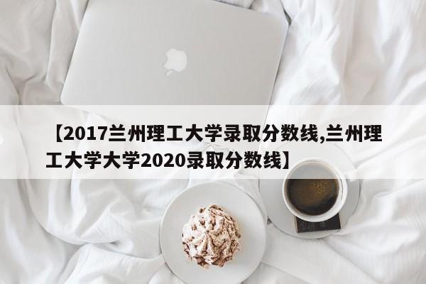 【2017兰州理工大学录取分数线,兰州理工大学大学2020录取分数线】
