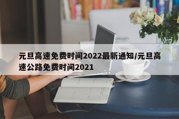 元旦高速免费时间2022最新通知/元旦高速公路免费时间2021