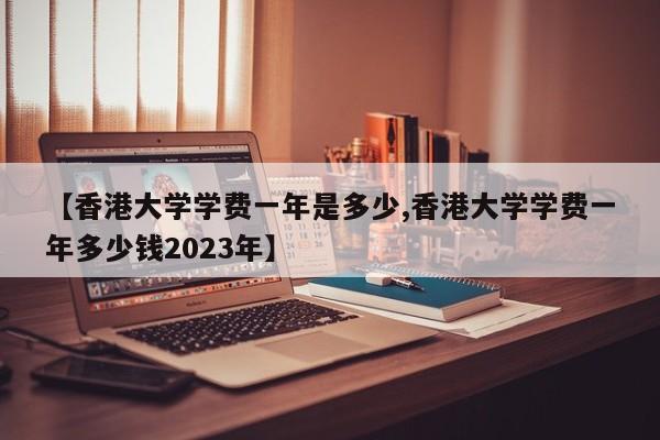 【香港大学学费一年是多少,香港大学学费一年多少钱2023年】