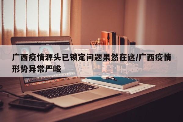 广西疫情源头已锁定问题果然在这/广西疫情形势异常严峻