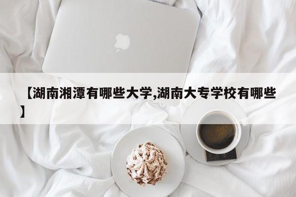 【湖南湘潭有哪些大学,湖南大专学校有哪些】
