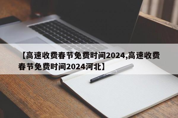 【高速收费春节免费时间2024,高速收费春节免费时间2024河北】