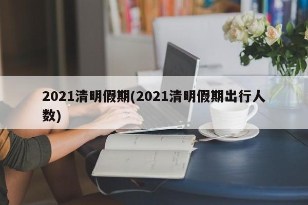 2021清明假期(2021清明假期出行人数)