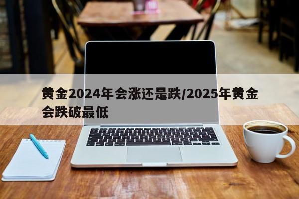 黄金2024年会涨还是跌/2025年黄金会跌破最低