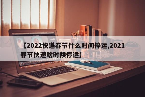 【2022快递春节什么时间停运,2021春节快递啥时候停运】
