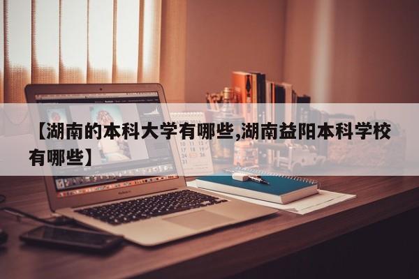 【湖南的本科大学有哪些,湖南益阳本科学校有哪些】