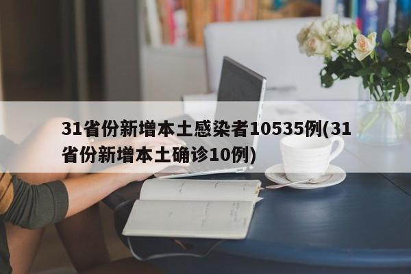 31省份新增本土感染者10535例(31省份新增本土确诊10例)