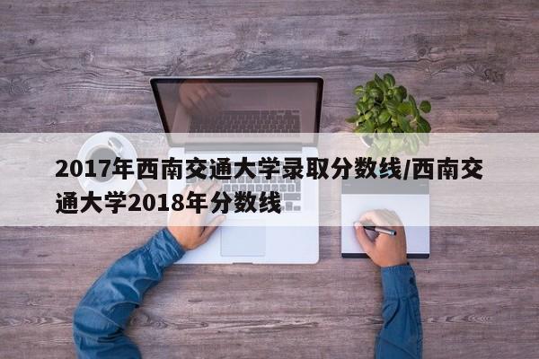 2017年西南交通大学录取分数线/西南交通大学2018年分数线
