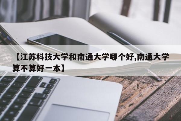 【江苏科技大学和南通大学哪个好,南通大学算不算好一本】