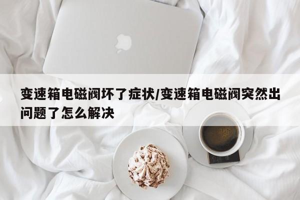 变速箱电磁阀坏了症状/变速箱电磁阀突然出问题了怎么解决
