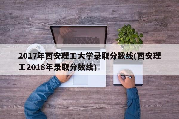 2017年西安理工大学录取分数线(西安理工2018年录取分数线)